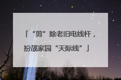 “剪”除老旧电线杆，扮靓家园“天际线”